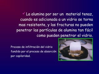 La alumina por ser un material tenaz,
cuando es adicionada a un vidrio se torna
mas resistente, y las fracturas no pueden
penetrar las partículas de alumina tan fácil
como pueden penetrar el vidrio.
Proceso de infiltración del vidrio
fundido por el proceso de absorción
por capilaridad.
 