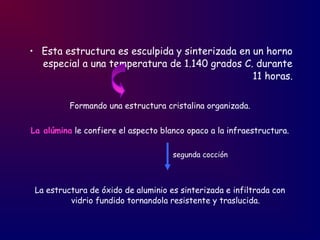 • Esta estructura es esculpida y sinterizada en un horno
especial a una temperatura de 1.140 grados C. durante
11 horas.
Formando una estructura cristalina organizada.
La alúmina le confiere el aspecto blanco opaco a la infraestructura.
segunda cocción
La estructura de óxido de aluminio es sinterizada e infiltrada con
vidrio fundido tornandola resistente y traslucida.
 