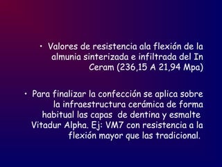 • Valores de resistencia ala flexión de la
almunia sinterizada e infiltrada del In
Ceram (236,15 A 21,94 Mpa)
• Para finalizar la confección se aplica sobre
la infraestructura cerámica de forma
habitual las capas de dentina y esmalte
Vitadur Alpha. Ej: VM7 con resistencia a la
flexión mayor que las tradicional.
 