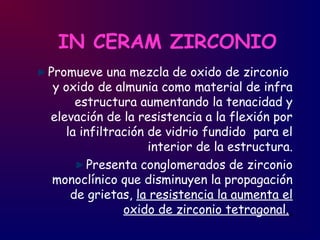 IN CERAM ZIRCONIO
Promueve una mezcla de oxido de zirconio
y oxido de almunia como material de infra
estructura aumentando la tenacidad y
elevación de la resistencia a la flexión por
la infiltración de vidrio fundido para el
interior de la estructura.
Presenta conglomerados de zirconio
monoclínico que disminuyen la propagación
de grietas, la resistencia la aumenta el
oxido de zirconio tetragonal.
 