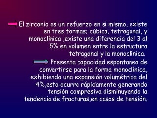 El zirconio es un refuerzo en si mismo, existe
en tres formas; cúbica, tetragonal, y
monoclínica ,existe una diferencia del 3 al
5% en volumen entre la estructura
tetragonal y la monoclínica.
Presenta capacidad espontanea de
convertirse para la forma monoclínica,
exhibiendo una expansión volumétrica del
4%,esto ocurre rápidamente generando
tensión compresiva disminuyendo la
tendencia de fracturas,en casos de tensión.
 