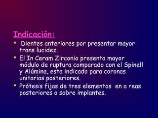 Indicación:
 Dientes anteriores por presentar mayor
trans lucidez.
 El In Ceram Zirconio presenta mayor
módulo de ruptura comparado con el Spinell
y Alúmina, esta indicado para coronas
unitarias posteriores.
 Prótesis fijas de tres elementos en a reas
posteriores o sobre implantes.
 