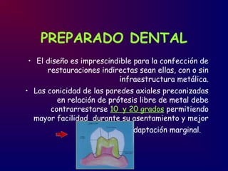 PREPARADO DENTAL
• El diseño es imprescindible para la confección de
restauraciones indirectas sean ellas, con o sin
infraestructura metálica.
• Las conicidad de las paredes axiales preconizadas
en relación de prótesis libre de metal debe
contrarrestarse 10 y 20 grados permitiendo
mayor facilidad durante su asentamiento y mejor
adaptación marginal.
 