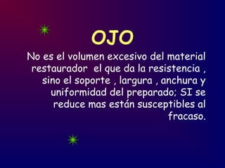 OJO
No es el volumen excesivo del material
restaurador el que da la resistencia ,
sino el soporte , largura , anchura y
uniformidad del preparado; SI se
reduce mas están susceptibles al
fracaso.
 
