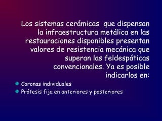 Los sistemas cerámicas que dispensan
la infraestructura metálica en las
restauraciones disponibles presentan
valores de resistencia mecánica que
superan las feldespáticas
convencionales. Ya es posible
indicarlos en:
Coronas individuales
Prótesis fija en anteriores y posteriores
 
