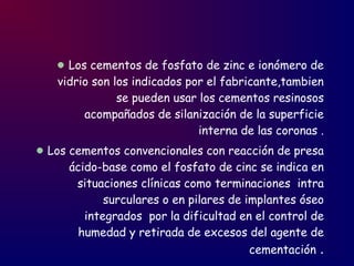 Los cementos de fosfato de zinc e ionómero de
vidrio son los indicados por el fabricante,tambien
se pueden usar los cementos resinosos
acompañados de silanización de la superficie
interna de las coronas .
Los cementos convencionales con reacción de presa
ácido-base como el fosfato de cinc se indica en
situaciones clínicas como terminaciones intra
surculares o en pilares de implantes óseo
integrados por la dificultad en el control de
humedad y retirada de excesos del agente de
cementación .
 