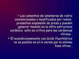  Los cementos de ionomeros de vidrio
convencionales y modificados por resina
presentan expansión de presa y pueden
generar tensión en la infra estructura
cerámica esto es critico para las cerámicas
vítreas .
 El acondicionamiento con ácido fluorhídrico
no es posible en el in ceram por la mínima
fase vítrea .
 