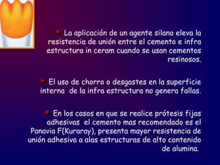 La aplicación de un agente silano eleva la
resistencia de unión entre el cemento e infra
estructura in ceram cuando se usan cementos
resinosos.
El uso de chorro o desgastes en la superficie
interna de la infra estructura no genera fallas.
En los casos en que se realice prótesis fijas
adhesivas el cemento mas recomendado es el
Panavia F(Kuraray), presenta mayor resistencia de
unión adhesiva a alas estructuras de alto contenido
de alumina.
 