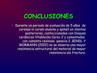 CONCLUSIONES
• Durante un periodo de evaluación de 5 años de
coronas in ceram alumina y spinell en dientes
posteriores, confeccionados con bloques
cerámicos Vitablocks Cerec 2 y cementados
con cemento resinoso panavia 2 ,BINDL Y
MORMANN (2002) no se observo una mayor
resistencia estructural del material da mayor
resistencia ala fractura.
 