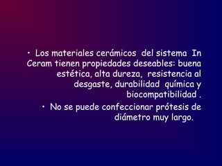 • Los materiales cerámicos del sistema In
Ceram tienen propiedades deseables: buena
estética, alta dureza, resistencia al
desgaste, durabilidad química y
biocompatibilidad .
• No se puede confeccionar prótesis de
diámetro muy largo.
 