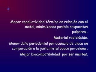 Menor conductividad térmica en relación con el
metal, minimizando posible respuestas
pulpares .
Material radiolúcido.
Menor daño periodontal por acumulo de placa en
comparación a la junta metal opaco porcelana .
Mejor biocompatibilidad por ser inertes.
 