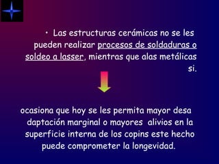 • Las estructuras cerámicas no se les
pueden realizar procesos de soldaduras o
soldeo a lasser, mientras que alas metálicas
si.
ocasiona que hoy se les permita mayor desa
daptación marginal o mayores alivios en la
superficie interna de los copins este hecho
puede comprometer la longevidad.
 