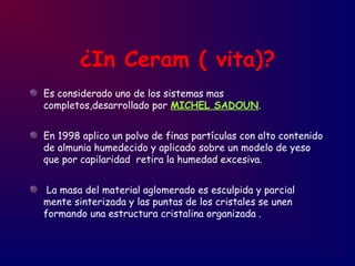 ¿In Ceram ( vita)?
Es considerado uno de los sistemas mas
completos,desarrollado por MICHEL SADOUN.
En 1998 aplico un polvo de finas partículas con alto contenido
de almunia humedecido y aplicado sobre un modelo de yeso
que por capilaridad retira la humedad excesiva.
La masa del material aglomerado es esculpida y parcial
mente sinterizada y las puntas de los cristales se unen
formando una estructura cristalina organizada .
 