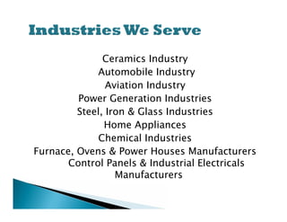 Ceramics Industry
             Automobile Industry
                Aviation Industry
         Power Generation Industries
         Steel, Iron & Glass Industries
               Home Appliances
              Chemical Industries
Furnace, Ovens & Power Houses Manufacturers
       Control Panels & Industrial Electricals
                  Manufacturers
 
