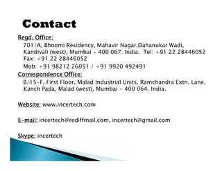 Regd. Office:
  701/A, Bhoomi Residency, Mahavir Nagar,Dahanukar Wadi,
  Kandivali (west), Mumbai - 400 067. India. Tel: +91 22 28446052
  Fax: +91 22 28446052
  Mob: +91 98212 26051 / +91 9920 492491
Correspondence Office:
  B/15-F, First Floor, Malad Industrial Units, Ramchandra Extn. Lane,
  Kanch Pada, Malad (west), Mumbai - 400 064. India.

Website: www.incertech.com

E-mail: incertech@rediffmail.com, incertech@gmail.com

Skype: incertech
 