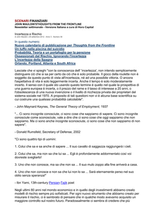 SCENARI FINANZIARI
JOHN MAULDIN'STHOUGHTS FROM THE FRONTLINE
Newsletter settimanale - Versione Italiana a cura di Horo Capital

Incertezza e Rischio
di John Mauldin | 29 settembre 2012 - Anno 3 - Numero 39

In questo numero:
Nuovo calendario di pubblicazione per Thoughts from the Frontline
Un tuffo nella piscina del suicidio
Probabilità, Teoria e un portafoglio per la pensione
Ossessionati dal Rischio, Ignorando l'incertezza
L'incertezza della Spagna
Orlando, Portland, Atlanta e South Africa

Lasciate che vi spieghi "con la conoscenza dell' 'incertezza', non intendo semplicemente
distinguere ciò che si sa per certo da ciò che è solo probabile. Il gioco della roulette non è
soggetto da questo punto di vista all'incertezza, né ad una possibile vittoria. O ancora
l'aspettativa di vita è solo leggermente incerta. Anche il tempo è solo moderatamente
incerto. Il senso con il quale sto usando questo termine è quello nel quale la prospettiva di
una guerra europea è incerta, o il prezzo del rame e il tasso di interesse a 20 anni, o
l'obsolescenza di una nuova invenzione o il livello di ricchezza privata dei proprietari del
sistema sociale nel 1970. A proposito di tali questioni non vi è alcuna base scientifica su
cui costruire una qualsiasi probabilità calcolabile".

- John Maynard Keynes, The General Theory of Employment, 1937

"... Ci sono incognite conosciute, ci sono cose che sappiamo di sapere. Ci sono incognite
conosciute come sconosciute, vale a dire che ci sono cose che oggi sappiamo che non
sappiamo. Ma ci sono anche incognite sconosciute, ci sono cose che non sappiamo di non
sapere".

- Donald Rumsfeld, Secretary of Defense, 2002

"Ci sono quattro tipi di uomini:

1. Colui che sa e sa anche di sapere ... Il suo cavallo di saggezza raggiungerà i cieli.

2. Colui che sa, ma non sa che lui sa ... Egli è profondamente addormentato così voi
dovreste svegliarlo!

3. Uno che non conosce, ma sa che non sa ... Il suo mulo zoppo alla fine arriverà a casa.

4. Uno che non conosce e non sa che lui non lo sa ... Sarà eternamente perso nel suo
oblio senza speranza!"

- Ibn Yami, 13th-century Persian-Tajik poet

Negli ultimi 80 anni nel mondo economico e in quello degli investimenti abbiamo creato
modelli di rischio sempre più sofisticati. Per ogni nuovo strumento che abbiamo creato per
misurare il rischio, ci è sembrato di pensare che in qualche modo avevamo acquisito un
maggiore controllo sul nostro futuro. Paradossalmente ci sembra di credere che più
 