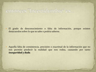 La incertidumbre puede derivarse de una falta de información o incluso por que exista desacuerdo sobre lo que se sabe o lo que podría saberse. La incertidumbre puede, por lo tanto, ser representada por medidas cuantitativas (por ejemplo, un rango de valores calculados según distintos modelos) o por afirmaciones cualitativas (por ejemplo, al reflejar el juicio de un grupo de expertos).