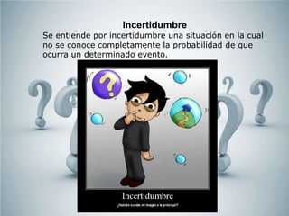 Incertidumbre
Se entiende por incertidumbre una situación en la cual
no se conoce completamente la probabilidad de que
ocurra un determinado evento.
 