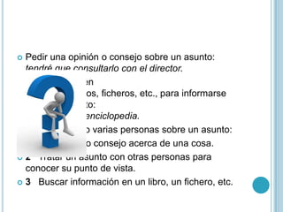  Pedir una opinión o consejo sobre un asunto:
tendré que consultarlo con el director.
 Buscar datos en
libros, periódicos, ficheros, etc., para informarse
sobre un asunto:
consultar una enciclopedia.
 Deliberar una o varias personas sobre un asunto:
 Pedir opinión o consejo acerca de una cosa.
 2 Tratar un asunto con otras personas para
conocer su punto de vista.
 3 Buscar información en un libro, un fichero, etc.
 