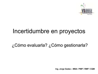 Incertidumbre en proyectos
¿Cómo evaluarla? ¿Cómo gestionarla?
Ing. Jorge Gadze – MBA / PMP / RMP / CQM
 
