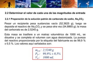 2.2 Determinar el valor de cada una de las magnitudes de entrada 
2.2.1 Preparación de la solución patrón de carbonato de sodio, Na2CO3: 
Pesar un recipiente pesa sustancias vacío (52,3625 g), luego se 
deposita el reactivo de Na2CO3 y se pesa otra vez (54,8865 g); la masa 
del carbonato es de 2,5240 g. 
Esta masa se trasfiere a un matraz volumétrico de 1000 mL, se 
disuelve y se completa el volumen con agua desionizada. La pureza 
del reactivo proporcionada por la etiqueta del fabricante es de 99,9 % 
± 0,5 %. Los valores aquí señalados son: 
mCS : 2,5240 g 
PP : 99,9% ± 0,5% 
VP : 1000 mL 
 