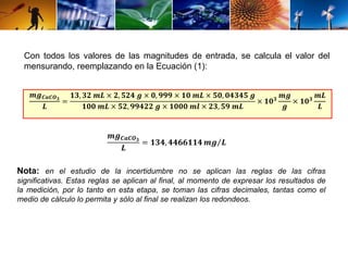 Con todos los valores de las magnitudes de entrada, se calcula el valor del 
mensurando, reemplazando en la Ecuación (1): 
풎품푪풂푪푶ퟑ 
푳 
= 
ퟏퟑ, ퟑퟐ 풎푳 × ퟐ, ퟓퟐퟒ 품 × ퟎ, ퟗퟗퟗ × ퟏퟎ 풎푳 × ퟓퟎ, ퟎퟒퟑퟒퟓ 품 
ퟏퟎퟎ 풎푳 × ퟓퟐ, ퟗퟗퟒퟐퟐ 품 × ퟏퟎퟎퟎ 풎풍 × ퟐퟑ, ퟓퟗ 풎푳 
× ퟏퟎퟑ 풎품 
품 
× ퟏퟎퟑ 풎푳 
푳 
풎품푪풂푪푶ퟑ 
푳 
= ퟏퟑퟒ, ퟒퟒퟔퟔퟏퟏퟒ풎품 푳 
Nota: en el estudio de la incertidumbre no se aplican las reglas de las cifras 
significativas. Estas reglas se aplican al final, al momento de expresar los resultados de 
la medición, por lo tanto en esta etapa, se toman las cifras decimales, tantas como el 
medio de cálculo lo permita y sólo al final se realizan los redondeos. 
 