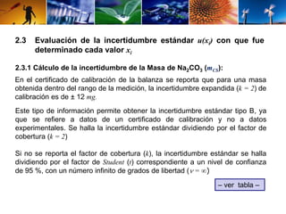 2.3 Evaluación de la incertidumbre estándar u(xi) con que fue 
determinado cada valor xi 
2.3.1 Cálculo de la incertidumbre de la Masa de Na2CO3 (mCS): 
En el certificado de calibración de la balanza se reporta que para una masa 
obtenida dentro del rango de la medición, la incertidumbre expandida (k = 2) de 
calibración es de ± 12 mg. 
Este tipo de información permite obtener la incertidumbre estándar tipo B, ya 
que se refiere a datos de un certificado de calibración y no a datos 
experimentales. Se halla la incertidumbre estándar dividiendo por el factor de 
cobertura (k = 2) 
Si no se reporta el factor de cobertura (k), la incertidumbre estándar se halla 
dividiendo por el factor de Student (t) correspondiente a un nivel de confianza 
de 95 %, con un número infinito de grados de libertad ( = ∞) 
– ver tabla – 
 