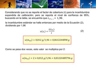 Considerando que no se reporte el factor de cobertura (k) para la incertidumbre 
expandida de calibración; pero se reporta el nivel de confianza de 95%, 
buscando en la tabla, se encuentra que k95%, ∞= 1,96 . 
la incertidumbre estándar se halla entonces por medio de la Ecuación (2), 
dividiendo por 1,96 
푢 푥푖 = 
푈 푥푖 
푡 
푢 푚퐶푆 = 0,012 푔 1,96 = 0,0612244898 푔 
Como se pesa dos veces, este valor se multiplica por 2: 
푢 푚퐶푆 = 2 × 0,012 푔 1,96 = 0,01224489796 푔 
(2) 
 