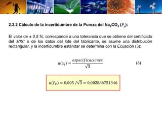 2.3.2 Cálculo de la incertidumbre de la Pureza del Na2CO3 (Pp): 
El valor de ± 0,5 %, corresponde a una tolerancia que se obtiene del certificado 
del MRC o de los datos del lote del fabricante, se asume una distribución 
rectangular, y la incertidumbre estándar se determina con la Ecuación (3): 
푢 푥푖 = 
푒푠푝푒푐푖푓푖푐푎푐푖표푛푒푠 
3 
푢 푃푃 = 0,005 3 = 0,002886751346 
(3) 
 