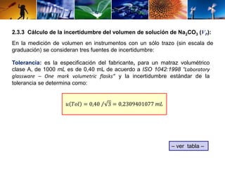 2.3.3 Cálculo de la incertidumbre del volumen de solución de Na2CO3 (VP): 
En la medición de volumen en instrumentos con un sólo trazo (sin escala de 
graduación) se consideran tres fuentes de incertidumbre: 
Tolerancia: es la especificación del fabricante, para un matraz volumétrico 
clase A, de 1000 mL es de 0,40 mL de acuerdo a ISO 1042:1998 “Laboratory 
glassware – One mark volumetric flasks” y la incertidumbre estándar de la 
tolerancia se determina como: 
푢 푇표푙 = 0,40 3 = 0,2309401077 푚퐿 
– ver tabla – 
 