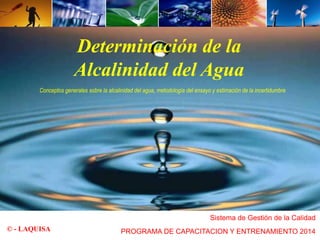 Determinación de la 
Alcalinidad del Agua 
Conceptos generales sobre la alcalinidad del agua, metodología del ensayo y estimación de la incertidumbre 
Sistema de Gestión de la Calidad 
© - LAQUISA PROGRAMA DE CAPACITACION Y ENTRENAMIENTO 2014 
 