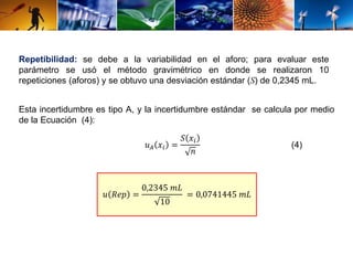Repetibilidad: se debe a la variabilidad en el aforo; para evaluar este 
parámetro se usó el método gravimétrico en donde se realizaron 10 
repeticiones (aforos) y se obtuvo una desviación estándar (S) de 0,2345 mL. 
Esta incertidumbre es tipo A, y la incertidumbre estándar se calcula por medio 
de la Ecuación (4): 
푢퐴 푥푖 = 
푆 푥푖 
푛 
푢 푅푒푝 = 
0,2345 푚퐿 
10 
= 0,0741445 푚퐿 
(4) 
 