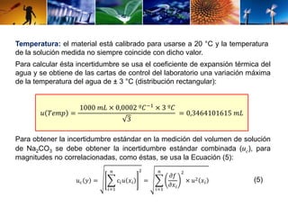 Temperatura: el material está calibrado para usarse a 20 °C y la temperatura 
de la solución medida no siempre coincide con dicho valor. 
Para calcular ésta incertidumbre se usa el coeficiente de expansión térmica del 
agua y se obtiene de las cartas de control del laboratorio una variación máxima 
de la temperatura del agua de ± 3 °C (distribución rectangular): 
푢 푇푒푚푝 = 
1000 푚퐿 × 0,0002 º퐶−1 × 3 º퐶 
3 
= 0,3464101615 푚퐿 
Para obtener la incertidumbre estándar en la medición del volumen de solución 
de Na2CO3 se debe obtener la incertidumbre estándar combinada (uc), para 
magnitudes no correlacionadas, como éstas, se usa la Ecuación (5): 
푢푐 푦 = 
푛 
푖=1 
c푖푢 푥푖 
2 
= 
푛 
푖=1 
휕푓 
휕푥푖 
2 
× 푢2 푥푖 (5) 
 