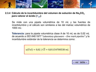 2.3.4 Cálculo de la incertidumbre del volumen de solución de Na2CO3 
para valorar el ácido (VSP): 
Se mide con una pipeta volumétrica de 10 mL y las fuentes de 
incertidumbre y el cálculo son similares a las del matraz volumétrico de 
1000 mL: 
Tolerancia: para la pipeta volumétrica clase A de 10 mL es de 0,02 mL 
de acuerdo a ISO 648:1977 “Laboratory glassware – One mark pipettes” y la 
incertidumbre estándar de la tolerancia se determina como: 
푢 푇표푙 = 0,02 3 = 0,01154700538 푚퐿 
– ver tabla – 
 