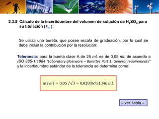 2.3.5 Cálculo de la incertidumbre del volumen de solución de H2SO4 para 
su titulación (VAV): 
Se utiliza una bureta, que posee escala de graduación, por lo cual se 
debe incluir la contribución por la resolución: 
Tolerancia: para la bureta clase A de 25 mL es de 0,05 mL de acuerdo a 
ISO 385-1:1984 “Laboratory glassware – Burettes Part 1: General requirements” 
y la incertidumbre estándar de la tolerancia se determina como: 
– ver tabla – 
푢 푇표푙 = 0,05 3 = 0,02886751346 푚퐿 
 