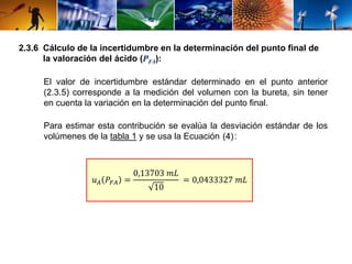 2.3.6 Cálculo de la incertidumbre en la determinación del punto final de 
la valoración del ácido (PFA): 
El valor de incertidumbre estándar determinado en el punto anterior 
(2.3.5) corresponde a la medición del volumen con la bureta, sin tener 
en cuenta la variación en la determinación del punto final. 
Para estimar esta contribución se evalúa la desviación estándar de los 
volúmenes de la tabla 1 y se usa la Ecuación : 
(4) 
푢퐴 푃퐹퐴 = 
0,13703 푚퐿 
10 
= 0,0433327 푚퐿 
 