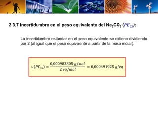 2.3.7 Incertidumbre en el peso equivalente del Na2CO3 (PECS): 
La incertidumbre estándar en el peso equivalente se obtiene dividiendo 
por 2 (al igual que el peso equivalente a partir de la masa molar): 
푢 푃퐸퐶푆 = 
0,000983805 푔/푚표푙 
2 푒푞/푚표푙 
= 0,000491925 푔/푒푞 
 