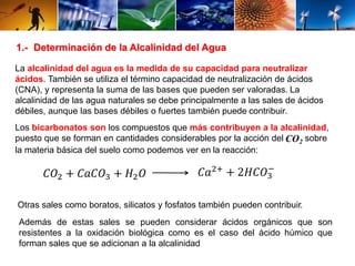 1.- Determinación de la Alcalinidad del Agua 
La alcalinidad del agua es la medida de su capacidad para neutralizar 
ácidos. También se utiliza el término capacidad de neutralización de ácidos 
(CNA), y representa la suma de las bases que pueden ser valoradas. La 
alcalinidad de las agua naturales se debe principalmente a las sales de ácidos 
débiles, aunque las bases débiles o fuertes también puede contribuir. 
Los bicarbonatos son los compuestos que más contribuyen a la alcalinidad, 
puesto que se forman en cantidades considerables por la acción del CO2 sobre 
la materia básica del suelo como podemos ver en la reacción: 
− 
퐶푂2 + 퐶푎퐶푂3 + 퐻2푂 퐶푎2+ + 2퐻퐶푂3 
Otras sales como boratos, silicatos y fosfatos también pueden contribuir. 
Además de estas sales se pueden considerar ácidos orgánicos que son 
resistentes a la oxidación biológica como es el caso del ácido húmico que 
forman sales que se adicionan a la alcalinidad 
 