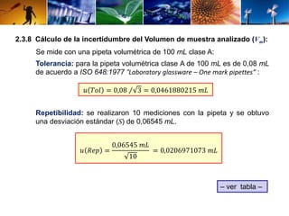 2.3.8 Cálculo de la incertidumbre del Volumen de muestra analizado (Vm): 
Se mide con una pipeta volumétrica de 100 mL clase A: 
Tolerancia: para la pipeta volumétrica clase A de 100 mL es de 0,08 mL 
de acuerdo a ISO 648:1977 “Laboratory glassware – One mark pipettes” : 
푢 푇표푙 = 0,08 3 = 0,0461880215 푚퐿 
Repetibilidad: se realizaron 10 mediciones con la pipeta y se obtuvo 
una desviación estándar (S) de 0,06545 mL. 
– ver tabla – 
푢 푅푒푝 = 
0,06545 푚퐿 
10 
= 0,0206971073 푚퐿 
 