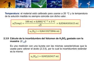 Temperatura: el material está calibrado para usarse a 20 °C y la temperatura 
de la solución medida no siempre coincide con dicho valor. 
푢 푇푒푚푝 = 
100 푚퐿 × 0,0002 º퐶−1 × 3 º퐶 
3 
= 0,03464101615 푚퐿 
푢푐 푉푚 = 0,06133272846 푚퐿 
2.3.9 Cálculo de la incertidumbre del Volumen de H2SO4 gastado con la 
muestra (VAM): 
Es una medición con una bureta con las mismas características que la 
usada para valorar el ácido (2.3.5), por lo cual la incertidumbre estándar 
es la misma: 
푢푐 푉퐴푉 = 0,045263417 푚퐿 
 