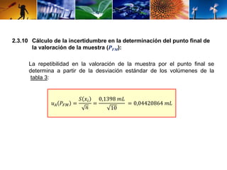2.3.10 Cálculo de la incertidumbre en la determinación del punto final de 
la valoración de la muestra (PFM): 
La repetibilidad en la valoración de la muestra por el punto final se 
determina a partir de la desviación estándar de los volúmenes de la 
tabla 3: 
푢퐴 푃퐹푀 = 
푆 푥푖 
푛 
= 
0,1398 푚퐿 
10 
= 0,04420864 푚퐿 
 