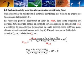 2.4 Evaluación de la incertidumbre estándar combinada, Uc(y) 
Para determinar la incertidumbre estándar combinada del método de ensayo se 
hace uso de la Ecuación (5). 
Es necesario primero determinar el valor de ∂f/∂xi para cada magnitud de 
entrada; dicha derivada parcial es conocida como coeficiente de sensibilidad (Cxi) 
y establece la consistencia dimensional de cada incertidumbre estándar para 
obtener las unidades del mensurando (mg /L). Para el volumen de ácido de la 
muestra VAM, el coeficiente (Cxi) es: 
푪푽푨푴 = 
흏 
푽푨푴 × 풎푪푺 × 푷푷 × 푽푺푷 × 푷푬푪푪 
푽풎 × 푷푬푪푺 × 푽푷 × 푽푨푽 
× ퟏퟎퟔ 
흏푽푨푴 
풎푪푺 × 푷푷 × 푽푺푷 × 푷푬푪푪 
푽풎 × 푷푬푪푺 × 푽푷 × 푽푨푽 
× ퟏퟎퟔ = 푲 
 