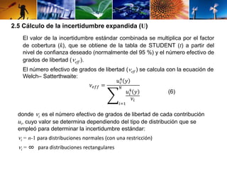 2.5 Cálculo de la incertidumbre expandida (U) 
El valor de la incertidumbre estándar combinada se multiplica por el factor 
de cobertura (k), que se obtiene de la tabla de STUDENT (t) a partir del 
nivel de confianza deseado (normalmente del 95 %) y el número efectivo de 
grados de libertad (eff ). 
El número efectivo de grados de libertad ( eff ) se calcula con la ecuación de 
Welch– Satterthwaite: 
휈푒푓푓 = 
4 푦 
푢푐 
푁 
4 푦 
휈푖 
푢푖 
푖=1 
(6) 
donde i es el número efectivo de grados de libertad de cada contribución 
ui, cuyo valor se determina dependiendo del tipo de distribución que se 
empleó para determinar la incertidumbre estándar: 
 i = n-1 para distribuciones normales (con una restricción) 
 i = ∞ para distribuciones rectangulares 
 