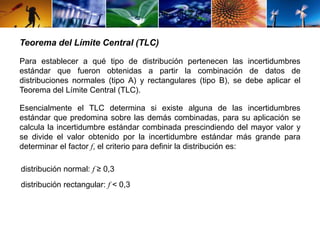 Teorema del Límite Central (TLC) 
Para establecer a qué tipo de distribución pertenecen las incertidumbres 
estándar que fueron obtenidas a partir la combinación de datos de 
distribuciones normales (tipo A) y rectangulares (tipo B), se debe aplicar el 
Teorema del Límite Central (TLC). 
Esencialmente el TLC determina si existe alguna de las incertidumbres 
estándar que predomina sobre las demás combinadas, para su aplicación se 
calcula la incertidumbre estándar combinada prescindiendo del mayor valor y 
se divide el valor obtenido por la incertidumbre estándar más grande para 
determinar el factor f, el criterio para definir la distribución es: 
distribución normal: f ≥ 0,3 
distribución rectangular: f < 0,3 
 