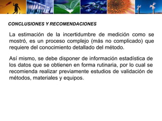 CONCLUSIONES Y RECOMENDACIONES 
La estimación de la incertidumbre de medición como se 
mostró, es un proceso complejo (más no complicado) que 
requiere del conocimiento detallado del método. 
Así mismo, se debe disponer de información estadística de 
los datos que se obtienen en forma rutinaria, por lo cual se 
recomienda realizar previamente estudios de validación de 
métodos, materiales y equipos. 
 