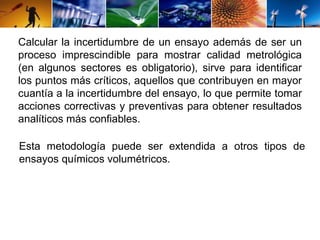 Calcular la incertidumbre de un ensayo además de ser un 
proceso imprescindible para mostrar calidad metrológica 
(en algunos sectores es obligatorio), sirve para identificar 
los puntos más críticos, aquellos que contribuyen en mayor 
cuantía a la incertidumbre del ensayo, lo que permite tomar 
acciones correctivas y preventivas para obtener resultados 
analíticos más confiables. 
Esta metodología puede ser extendida a otros tipos de 
ensayos químicos volumétricos. 
 