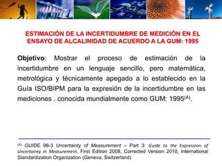 ESTIMACIÓN DE LA INCERTIDUMBRE DE MEDICIÓN EN EL 
ENSAYO DE ALCALINIDAD DE ACUERDO A LA GUM: 1995 
Objetivo: Mostrar el proceso de estimación de la 
incertidumbre en un lenguaje sencillo, pero matemática, 
metrológica y técnicamente apegado a lo establecido en la 
Guía ISO/BIPM para la expresión de la incertidumbre en las 
mediciones , conocida mundialmente como GUM: 1995(A). 
(A) GUIDE 98-3 Uncertainty of Measurement – Part 3: Guide to the Expression of 
Uncertainty in Measurement, First Edition 2008, Corrected Version 2010, International 
Standardization Organization (Geneva, Switzerland) 
 