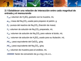 2.1 Establecer una relación de interacción entre cada magnitud de 
entrada y el mensurando 
VAM: volumen de H2SO4 gastado con la muestra, mL 
mCS: masa del Na2CO3 usada para preparar el patrón, g 
PP : pureza del reactivo de Na2CO3 (fracción de masa) 
VP: volumen de solución de Na2CO3 preparada, mL 
VSP: volumen de solución de Na2CO3 para valorar el ácido, mL 
VAV: volumen de solución de H2SO4 usado para su titulación, mL 
PECC: peso equivalente del CaCO3, g/eq 
PECS: peso equivalente del Na2CO3, g/eq 
Vm: volumen de muestra para el análisis, mL 
1000000: factor de conversión de g a mg y mL a L. 
 