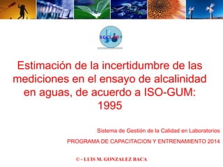Estimación de la incertidumbre de las 
mediciones en el ensayo de alcalinidad 
en aguas, de acuerdo a ISO-GUM: 
1995 
Sistema de Gestión de la Calidad en Laboratorios 
PROGRAMA DE CAPACITACION Y ENTRENAMIENTO 2014 
© - LUIS M. GONZALEZ BACA 
 