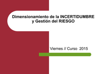 Viernes // Curso 2015
Dimensionamiento de la INCERTIDUMBRE
y Gestión del RIESGO
 